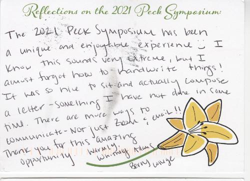 The 2021 Peck Symposium has been a unique and enjoyable experience. :) I know this sounds very extreme, but I almost forgot how to handwrite things! It was so nice to sit and actually compose a letter—something I have not done in some time. There are more ways to communicate—not just Zoom & email!! Thank you for this amazing opportunity. Warmly, Whitney Adams Berry College