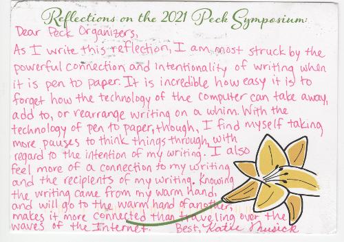 Dear Peck Organizers, As I write this reflection, I am most struck by the powerful connection and intentionality of writing when it is pen to paper. It is incredible how easy it is to forget how the technology of the computer can take away, add to, or rearrange writing on a whim. With the technology of pen to paper, though, I find myself taking more pauses to think things through, with regard to the intention of my writing. I also feel more of a connection to my writing and the recipients of my writing. Knowing the writing came from my warm hand, and will go to the warm hand of another, makes it more connected than traveling over the waves of the Internet. Best, Katie Musick