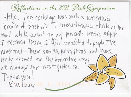 Hello! This exchange was such a welcomed breath of fresh air. I looked forward checking [sic] the mail while awaiting my pen pals’ letters. After I received them, I felt connected to people I’ve never met—their stories, poems, photos and more really showed me the interesting ways we manage our lives & profession. Thank you! - Kim Lacey