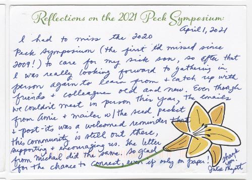 April 1, 2021 I had to miss the 2020 Peck Symposium (the first I’d missed since 2009!) to care for my sick son, so after that I was really looking forward to gathering in person again to learn from & catch up with friends & colleagues old and new. Even though we couldn’t meet in person this year, the emails from Amie & mailer w/the seed packet & post-its was a welcomed reminder that this community is still out there, supporting & encouraging us. The letter from Michael did the same. So glad for the chance to connect, even if only on paper! Thank you! Julie Myatt