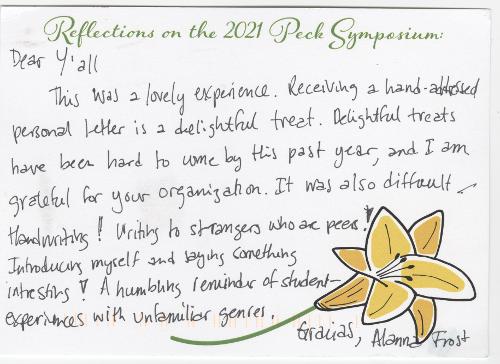 Dear y’all, This was a lovely experience. Receiving a hand-addressed personal letter is a delightful treat. Delightful treats have been hard to come by this past year, and I am grateful for your organization. It was also difficult handwriting! Writing to strangers who are peers! Introducing myself and saying something interesting! A humbling reminder of student experiences with unfamiliar genres. - Gracias, Alanna Frost