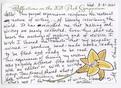 Wed. 3-31-2021 Hello! This pen pal experience reinforces the material nature of writing . . . of literally inscribing the world. It has reminded me that making and writing are keenly connected. Even this short note bears the markings of making and of revision. I wish I shared the incredible talents that my pen pals evinced—sending hand-made books, ready to be filled and ready to be read. This experience of sharing my writing was palpably different from working with an editor or with a writing group. This time I shared what I wrote without thinking about “What’s next?” for this piece of writing. Liberating, actually! All best, Ethna Lay