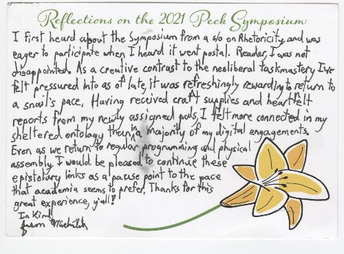 I first heard about the Symposium from a s/o on Rhetoricity, and was eager to participate when I heard it went postal. Reader, I was not disappointed. As a creative contrast to the neoliberal taskmastery I’ve felt pressured into as of late, it was refreshingly rewarding to return to a snail’s pace. Having received craft supplies and heartfelt reports from my newly assigned pals, I felt more connected in my sheltered ontology than in a majority of my digital engagements. Even as we return to regular programming and physical assembly, I would be pleased to continue these epistolary links as a pause point to the pace that academia seems to prefer. Thanks for this great experience, y’all! In Kind, Jason Michálek