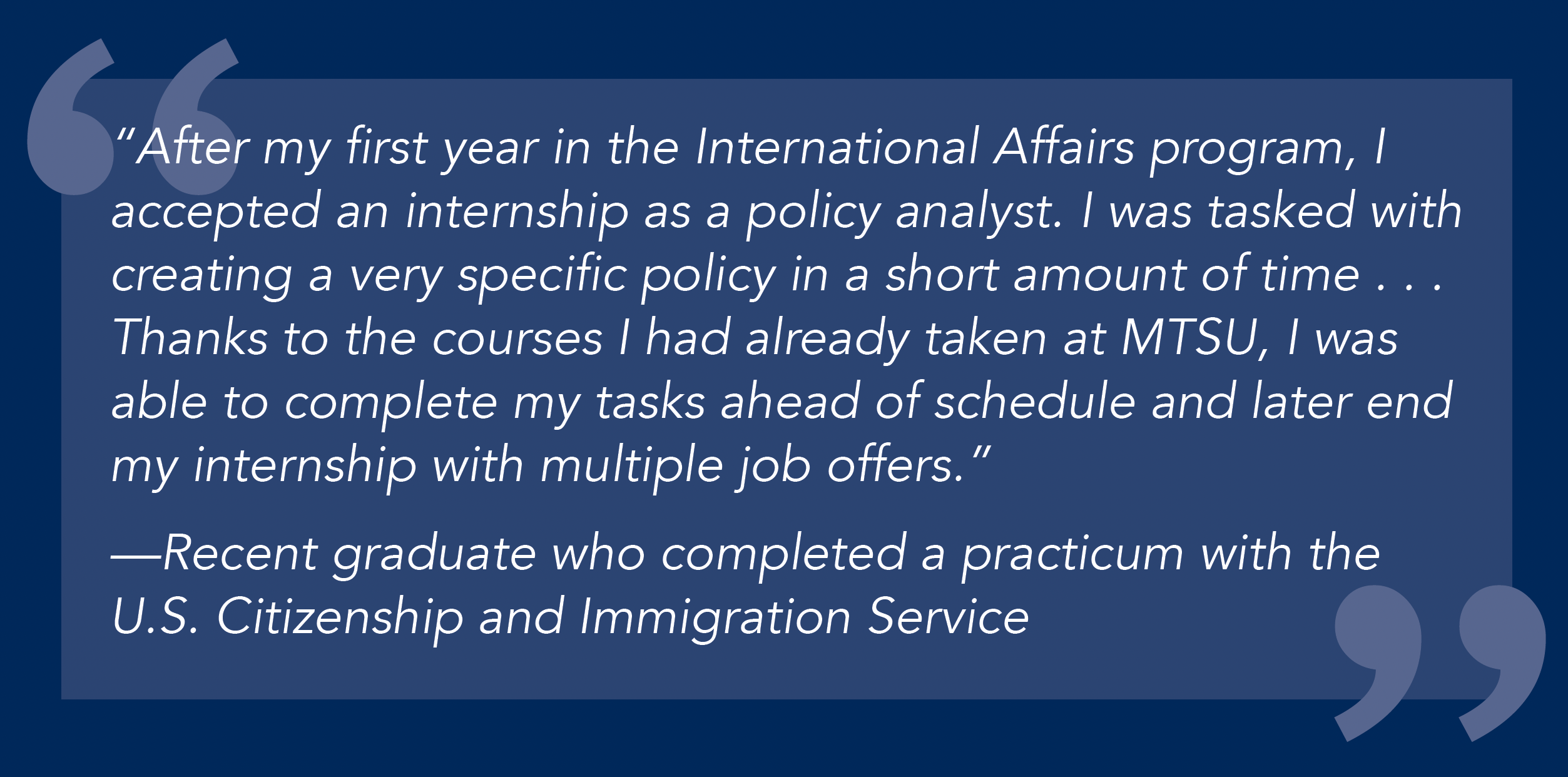 “After my first year in the International Affairs program, I accepted an internship as a policy analyst. I was tasked with creating a very specific policy in a short amount of time . . . Thanks to the courses I had already taken at MTSU, I was able to complete my tasks ahead of schedule and later end my internship with multiple job offers.” —Recent graduate who completed a practicum with the U.S. Citizenship and Immigration Service